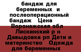 бандаж для беременных  и  послеоперационный бандаж › Цена ­ 600 - Воронежская обл., Лискинский р-н, Давыдовка рп Дети и материнство » Одежда для беременных   